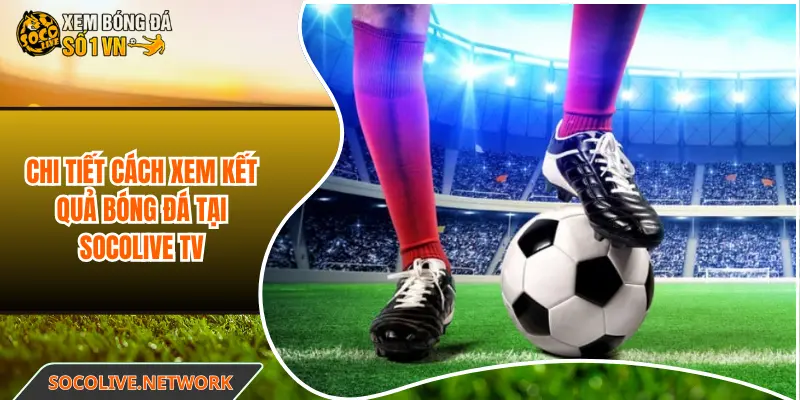 Chi tiết cách xem kết quả bóng đá tại Socolive TV