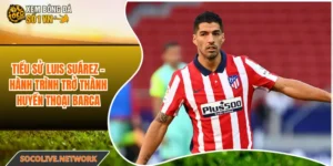 Tiểu Sử Luis Suárez - Hành Trình Trở Thành Huyền Thoại Barca